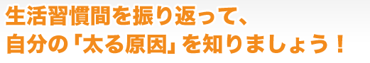 生活習慣間を振り返って、自分の「太る原因」を知りましょう!