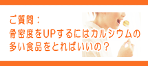 骨密度をUPするにはカルシウムの多い食品をとればいいの? 骨密度をUPするにはカルシウムの多い食品をとればいいの?